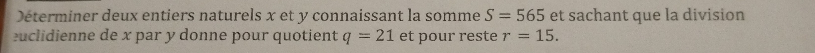 Déterminer deux entiers naturels x et y connaissant la somme S=565 et sachant que la division 
euclidienne de x par y donne pour quotient q=21 et pour reste r=15.