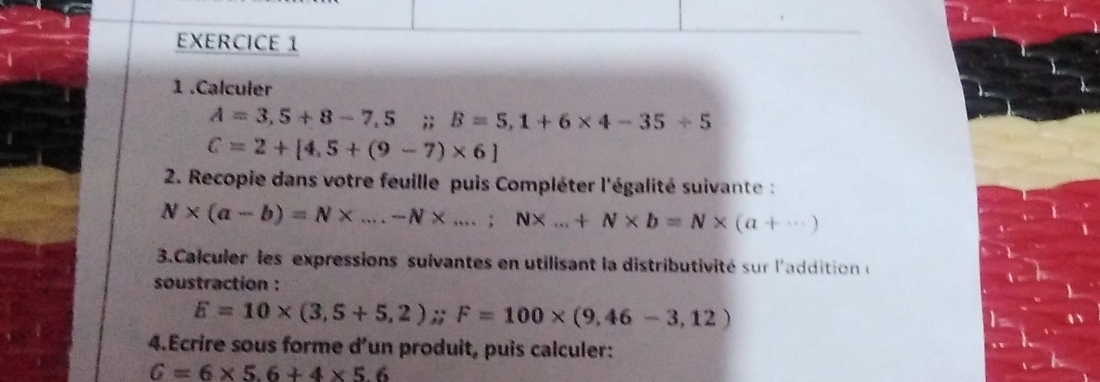 1 .Calculer
A=3,5+8-7,5;; B=5,1+6* 4-35/ 5
C=2+[4,5+(9-7)* 6]
2. Recopie dans votre feuille puis Compléter l'égalité suivante :
N* (a-b)=N* ...-N* ...;N* ...+N* b=N* (a+·s )
3.Calculer les expressions sulvantes en utilisant la distributivité sur l'addition e 
soustraction :
E=10* (3,5+5,2); F=100* (9,46-3,12)
4.Ecrire sous forme d’un produit, puis calculer:
G=6* 5.6+4* 5.6