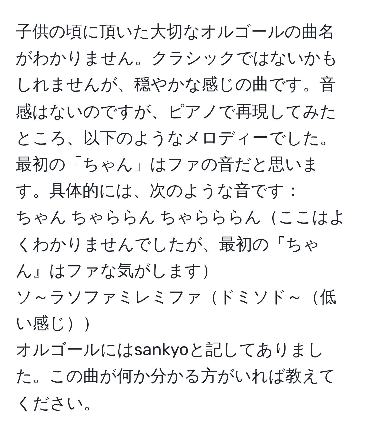 子供の頃に頂いた大切なオルゴールの曲名がわかりません。クラシックではないかもしれませんが、穏やかな感じの曲です。音感はないのですが、ピアノで再現してみたところ、以下のようなメロディーでした。最初の「ちゃん」はファの音だと思います。具体的には、次のような音です：  
ちゃん ちゃららん ちゃらららんここはよくわかりませんでしたが、最初の『ちゃん』はファな気がします  
ソ～ラソファミレミファドミソド～低い感じ  
オルゴールにはsankyoと記してありました。この曲が何か分かる方がいれば教えてください。