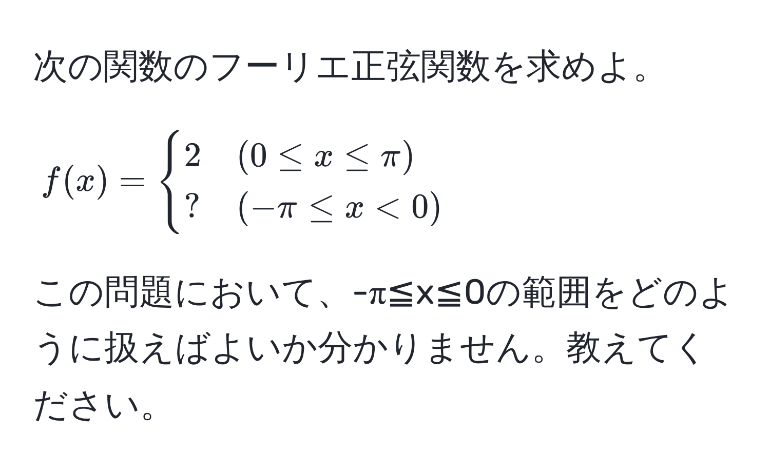 次の関数のフーリエ正弦関数を求めよ。  
$f(x) = begincases 
2 & (0 ≤ x ≤ π) 
? & (-π ≤ x < 0)
endcases$  
この問題において、-π≦x≦0の範囲をどのように扱えばよいか分かりません。教えてください。