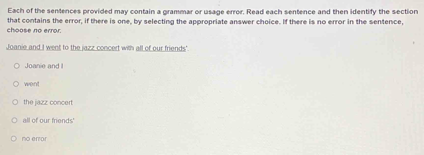 Each of the sentences provided may contain a grammar or usage error. Read each sentence and then identify the section
that contains the error, if there is one, by selecting the appropriate answer choice. If there is no error in the sentence,
choose no error.
Joanie and I went to the jazz concert with all of our friends'.
Joanie and I
went
the jazz concert
all of our friends'
no error