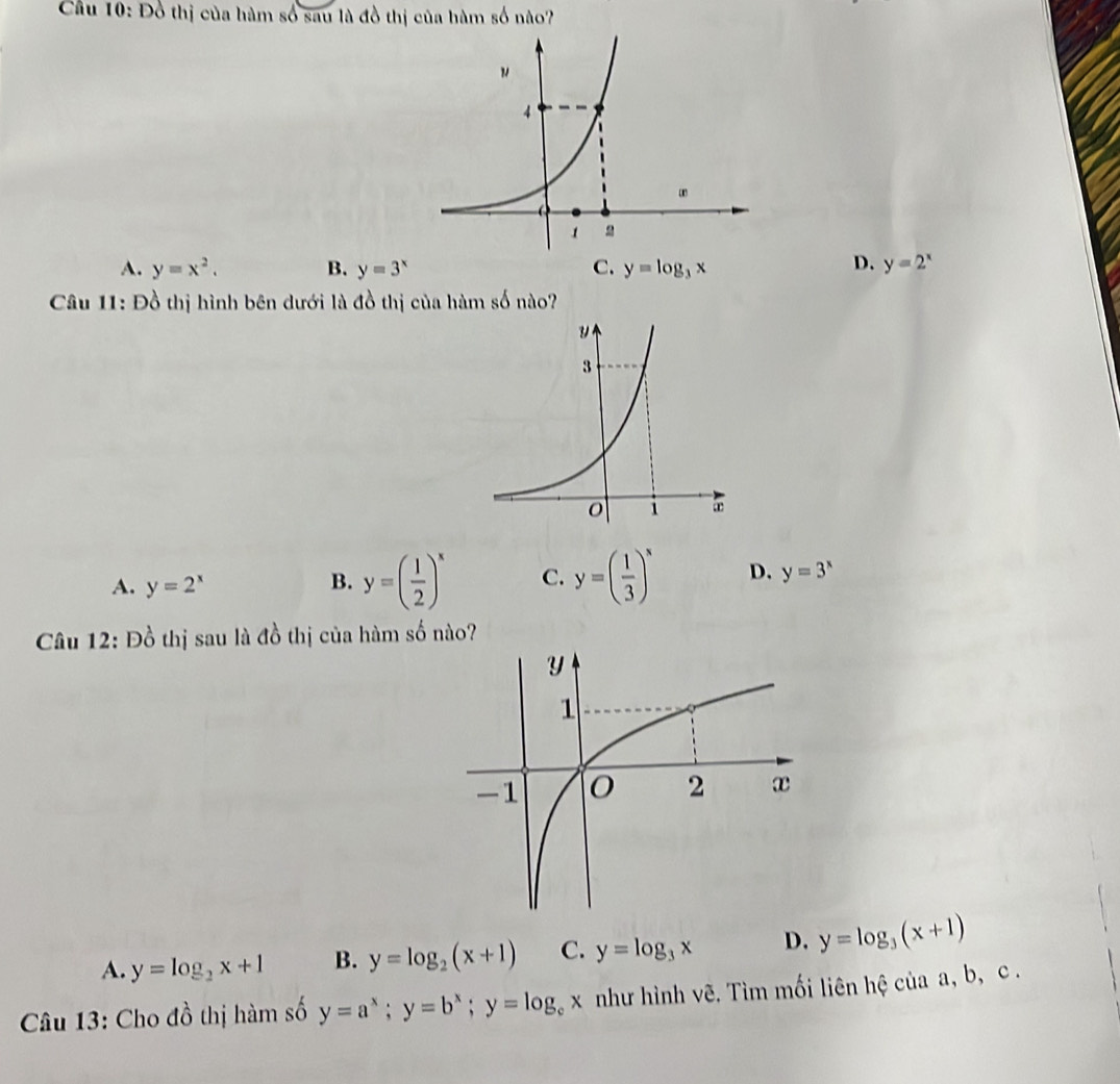 Đồ thị của hàm số sau là đồ thị của hàm số nào?
D.
A. y=x^2. B. y=3^x C. y=log _3x y=2^x
Câu 11: Đồ thị hình bên dưới là đồ thị của hàm số nào?
A. y=2^x B. y=( 1/2 )^x C. y=( 1/3 )^x D. y=3^x
Câu 12: Đồ thị sau là đồ thị của hàm số nào?
A. y=log _2x+1 B. y=log _2(x+1) C. y=log _3x D. y=log _3(x+1)
Câu 13: Cho đồ thị hàm số y=a^x; y=b^x; y=log _cx như hình vẽ. Tìm mối liên hệ của a, b, c.