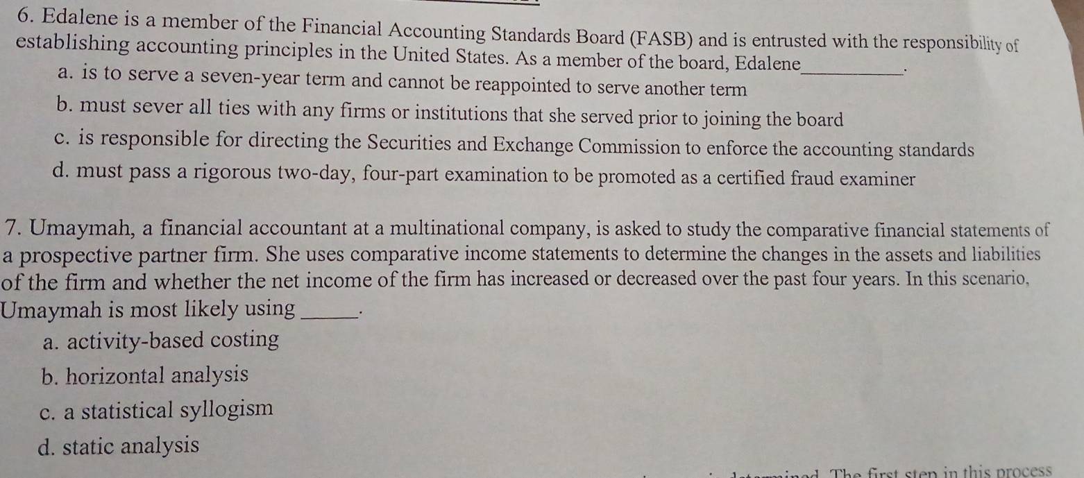 Edalene is a member of the Financial Accounting Standards Board (FASB) and is entrusted with the responsibility of
establishing accounting principles in the United States. As a member of the board, Edalene_ .
a. is to serve a seven-year term and cannot be reappointed to serve another term
b. must sever all ties with any firms or institutions that she served prior to joining the board
c. is responsible for directing the Securities and Exchange Commission to enforce the accounting standards
d. must pass a rigorous two-day, four-part examination to be promoted as a certified fraud examiner
7. Umaymah, a financial accountant at a multinational company, is asked to study the comparative financial statements of
a prospective partner firm. She uses comparative income statements to determine the changes in the assets and liabilities
of the firm and whether the net income of the firm has increased or decreased over the past four years. In this scenario,
Umaymah is most likely using_ .
a. activity-based costing
b. horizontal analysis
c. a statistical syllogism
d. static analysis
The first sten in this proces