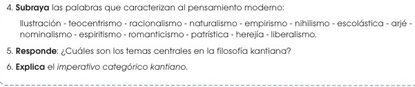 Subraya las palabras que caracterizan al pensamiento moderno: 
Ilustración - teocentrismo - racionalismo - naturalismo - empirismo - nihilismo - escolástica - arjé - 
nominalismo - espiritismo - romanticismo - patrística - herejía - liberalismo. 
5. Responde: ¿Cuáles son los temas centrales en la filosofía kantiana? 
6. Explica el imperativo categórico kantiano.