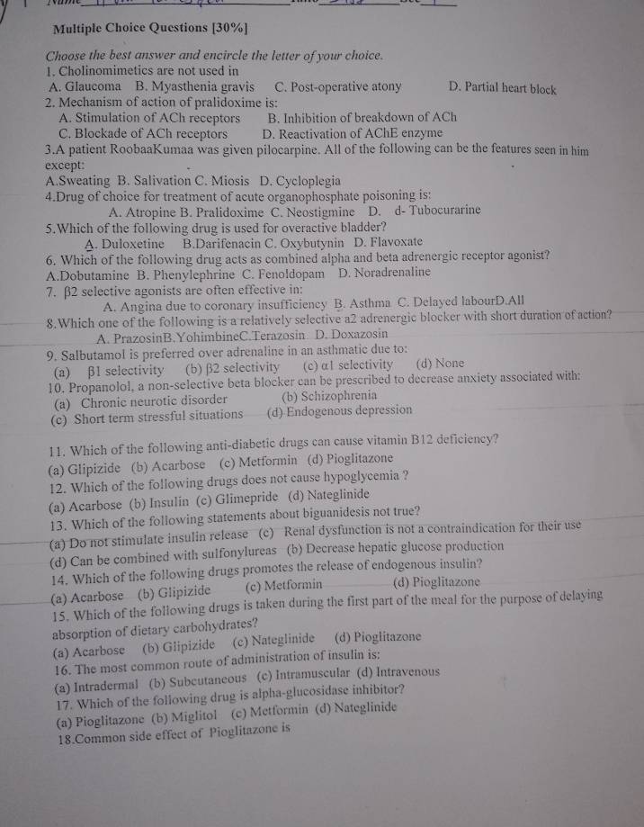 Questions [30%]
Choose the best answer and encircle the letter of your choice.
1. Cholinomimetics are not used in
A. Glaucoma B. Myasthenia gravis C. Post-operative atony D. Partial heart block
2. Mechanism of action of pralidoxime is:
A. Stimulation of ACh receptors B. Inhibition of breakdown of ACh
C. Blockade of ACh receptors D. Reactivation of AChE enzyme
3.A patient RoobaaKumaa was given pilocarpine. All of the following can be the features seen in him
except:
A.Sweating B. Salivation C. Miosis D. Cycloplegia
4.Drug of choice for treatment of acute organophosphate poisoning is:
A. Atropine B. Pralidoxime C. Neostigmine D. d- Tubocurarine
5.Which of the following drug is used for overactive bladder?
A. Duloxetine B.Darifenacin C. Oxybutynin D. Flavoxate
6. Which of the following drug acts as combined alpha and beta adrenergic receptor agonist?
A.Dobutamine B. Phenylephrine C. Fenoldopam D. Noradrenaline
7. β2 selective agonists are often effective in:
A. Angina due to coronary insufficiency B. Asthma C. Delayed labourD.All
8.Which one of the following is a relatively selective a2 adrenergic blocker with short duration of action?
A. PrazosinB.YohimbineC.Terazosin D. Doxazosin
9. Salbutamol is preferred over adrenaline in an asthmatic due to:
(a) β1 selectivity (b) β2 selectivity (c) α1 selectivity (d) None
10. Propanolol, a non-selective beta blocker can be prescribed to decrease anxiety associated with:
(a) Chronic neurotic disorder (b) Schizophrenia
(c) Short term stressful situations (d) Endogenous depression
11. Which of the following anti-diabetic drugs can cause vitamin B12 deficiency?
(a) Glipizide (b) Acarbose (c) Metformin (d) Pioglitazone
12. Which of the following drugs does not cause hypoglycemia ?
(a) Acarbose (b) Insulin (c) Glimepride (d) Nateglinide
13. Which of the following statements about biguanidesis not true?
(a) Do not stimulate insulin release (c) Renal dysfunction is not a contraindication for their use
(d) Can be combined with sulfonylureas (b) Decrease hepatic glucose production
14. Which of the following drugs promotes the release of endogenous insulin?
(a) Acarbose (b) Glipizide (c) Metformin (d) Pioglitazone
15. Which of the following drugs is taken during the first part of the meal for the purpose of delaying
absorption of dietary carbohydrates?
(a) Acarbose (b) Glipizide (c) Nateglinide (d) Pioglitazone
16. The most common route of administration of insulin is:
(a) Intradermal (b) Subcutaneous (c) Intramuscular (d) Intravenous
17. Which of the following drug is alpha-glucosidase inhibitor?
(a) Pioglitazone (b) Miglitol (c) Metformin (d) Nateglinide
18.Common side effect of Pioglitazone is