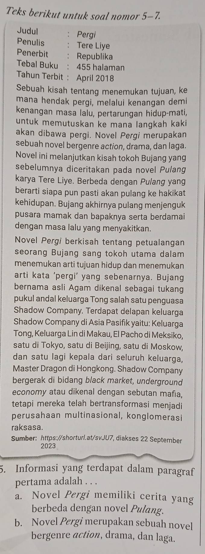 Teks berikut untuk soal nomor 5-7.
Judul ： Pergi
Penulis : Tere Liye
Penerbit ： Republika
Tebal Buku : 455 halaman
Tahun Terbit : April 2018
Sebuah kisah tentang menemukan tujuan, ke
mana hendak pergi, melalui kenangan demi
kenangan masa lalu, pertarungan hidup-mati,
untuk memutuskan ke mana langkah kaki
akan dibawa pergi. Novel Pergi merupakan
sebuah novel bergenre action, drama, dan laga.
Novel ini melanjutkan kisah tokoh Bujang yang
sebelumnya diceritakan pada novel Pulang
karya Tere Liye. Berbeda dengan Pulang yang
berarti siapa pun pasti akan pulang ke hakikat
kehidupan. Bujang akhirnya pulang menjenguk
pusara mamak dan bapaknya serta berdamai
dengan masa lalu yang menyakitkan.
Novel Pergi berkisah tentang petualangan
seorang Bujang sang tokoh utama dalam
menemukan arti tujuan hidup dan menemukan
arti kata 'pergi’ yang sebenarnya. Bujang
bernama asli Agam dikenal sebagai tukang
pukul andal keluarga Tong salah satu penguasa
Shadow Company. Terdapat delapan keluarga
Shadow Company di Asia Pasifik yaitu: Keluarga
Tong, Keluarga Lin di Makau, El Pacho di Meksiko,
satu di Tokyo, satu di Beijing, satu di Moskow,
dan satu lagi kepala dari seluruh keluarga,
Master Dragon di Hongkong. Shadow Company
bergerak di bidang black market, underground
economy atau dikenal dengan sebutan mafia,
tetapi mereka telah bertransformasi menjadi
perusahaan multinasional, konglomerasi
raksasa.
Sumber: https://shorturl.at/svJU7, diakses 22 September
2023
5. Informasi yang terdapat dalam paragraf
pertama adalah . . .
a. Novel Pergi memiliki cerita yang
berbeda dengan novel Pulang.
b. Novel Pergi merupakan sebuah novel
bergenre action, drama, dan laga.