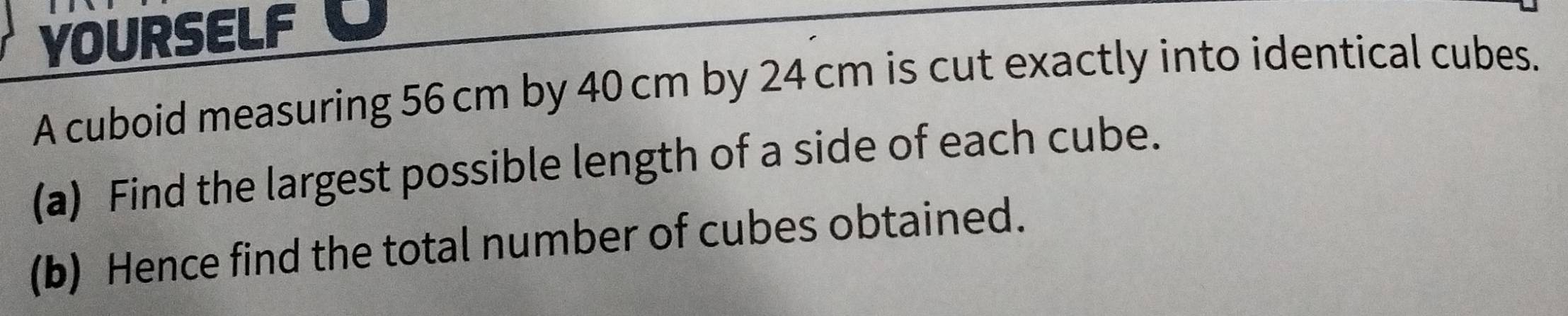 YOURSELF 
A cuboid measuring 56 cm by 40 cm by 24 cm is cut exactly into identical cubes. 
(a) Find the largest possible length of a side of each cube. 
(b) Hence find the total number of cubes obtained.