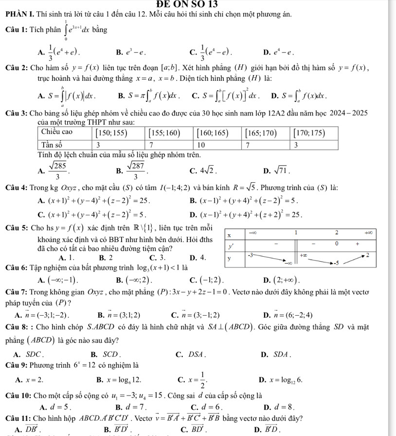 ĐE ON SO 13
PHẢN I. Thí sinh trả lời từ câu 1 đến câu 12. Mỗi câu hỏi thí sinh chỉ chọn một phương án.
Câu 1: Tích phân ∈tlimits _0^(1e^3x+1)dx bằng
A.  1/3 (e^4+e). B. e^3-e. C.  1/3 (e^4-e). D. e^4-e.
Câu 2: Cho hàm số y=f(x) liên tục trên đoạn [a;b]. Xét hình phẳng (H) giới hạn bởi đồ thị hàm số y=f(x),
trục hoành và hai đường thắng x=a,x=b. Diện tích hình phẳng (H) là:
A. S=∈tlimits^b|f(x)|dx. B. S=π ∈t _a^(bf(x)dx. C. S=∈t _a^b[f(x)]^2)dx. D. S=∈t _a^(bf(x)dx.
Câu 3: Cho bảng số liệu ghép nhóm về chiều cao đo được của 30 học sinh nam lớp 12A2 đầu năm học 2024- 2025
Tính độ lệch chuẩn của mẫu số liệu ghép nhóm trên.
A. frac sqrt(285))3. B.  sqrt(287)/3 . C. 4sqrt(2). D. sqrt(71).
Câu 4: Trong kg Oxyz , cho mặt cầu (S) có tâm nI(-1;4;2) và bán kính R=sqrt(5). Phương trình của (S) là:
A. (x+1)^2+(y-4)^2+(z-2)^2=25. B. (x-1)^2+(y+4)^2+(z-2)^2=5.
C. (x+1)^2+(y-4)^2+(z-2)^2=5. D. (x-1)^2+(y+4)^2+(z+2)^2=25.
Câu 5: Cho hs y=f(x) xác định trên Rvee  1 , liên tục trên mỗ
khoảng xác định và có BBT như hình bên dưới. Hỏi đths
đã cho có tất cả bao nhiêu đường tiệm cận?
A. 1. B. 2 C. 3. D. 4.
Câu 6: Tập nghiệm của bất phương trình log _3(x+1)<1</tex> là
A. (-∈fty ;-1). B. (-∈fty ;2). C. (-1;2). D. (2;+∈fty ).
Câu 7: Trong không gian Oxyz , cho mặt phẳng (P):3x-y+2z-1=0. Vectơ nào dưới đây không phải là một vectơ
pháp tuyến của (P)?
A. vector n=(-3;1;-2). B. vector n=(3;1;2) C. vector n=(3;-1;2) D. vector n=(6;-2;4)
Câu 8: : Cho hình chóp S.ABCD có đáy là hình chữ nhật và SA⊥ (ABCD). Góc giữa đường thắng SD và mặt
phẳng ( ABCD) là góc nào sau đây?
A. SDC B. SCD . C. DSA . D. SDA .
Câu 9: Phương trình 6^x=12 có nghiệm là
A. x=2. B. x=log _612. C. x= 1/2 . D. x=log _126.
Câu 10: Cho một cấp số cộng có u_1=-3;u_4=15. Công sai đ của cấp số cộng là
A. d=5. B. d=7. C. d=6. D. d=8.
Câu 11: Cho hình hộp ABCD.A B'C'D'. Vecto vector v=vector B'A'+vector B'C'+vector B'B bằng vectơ nào dưới đây?
A. vector DB'. B. vector B'D'. C. vector BD'. D. vector B'D.