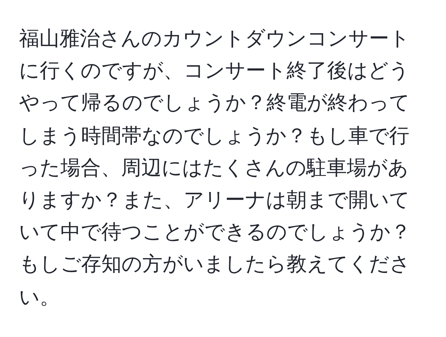 福山雅治さんのカウントダウンコンサートに行くのですが、コンサート終了後はどうやって帰るのでしょうか？終電が終わってしまう時間帯なのでしょうか？もし車で行った場合、周辺にはたくさんの駐車場がありますか？また、アリーナは朝まで開いていて中で待つことができるのでしょうか？もしご存知の方がいましたら教えてください。