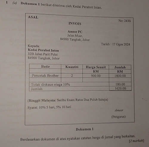 1 (a) Dokumen 1 berikut diterima oleh Kedai Perabot Intan. 
ASAL No: 2430
INVOIS 
Ameer PC 
Jalan Muar,
84900 Tangkak, Johor 
Kepada: Tarikh : 17 Ogos 2024
Kedai Perabot Intan
32B Jalan Parit Pulai
84900 Tangkak, Johor 
(Ringgit Malaysia: Seribu Enam Ratus Dua Puluh Sahaja) 
Syarat: 10% 5 hari, 5% 10 hari
Ameer 
(Pengurus) 
Dokumen 1 
Berdasarkan dokumen di atas nyatakan catatan bergu di jurnal yang berkaitan. 
[2 markah]