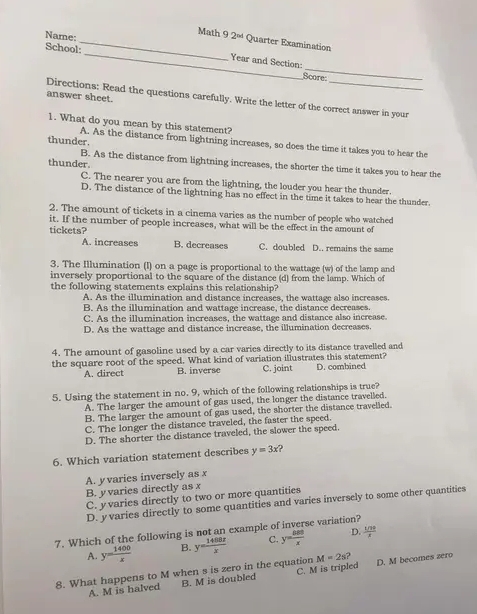 Nare:
_Math 92^(nd) Quarter Examination
_
School:_ Year and Section:
Score
answer sheet.
Directions: Read the questions carefully. Write the letter of the correct answer in your
1. What do you mean by this statement?
thunder.
A. As the distance from lightning increases, so does the time it takes you to hear the
thunder.
B. As the distance from lightning increases, the shorter the time it takes you to hear the
C. The nearer you are from the lightning, the louder you hear the thunder.
D. The distance of the lightning has no effect in the time it takes to hear the thunder.
2. The amount of tickets in a cinema varies as the number of people who watched
it. If the number of people increases, what will be the effect in the amount of
tickets?
A. increases B. decreases C. doubled D.. remains the same
3. The Illumination (I) on a page is proportional to the wattage (w) of the lamp and
inversely proportional to the square of the distance (d) from the lamp. Which of
the following statements explains this relationship?
A. As the illumination and distance increases, the wattage also increases.
B. As the illumination and wattage increase, the distance decreases.
C. As the illumination increases, the wattage and distance also increase.
D. As the wattage and distance increase, the illumination decreases.
4. The amount of gasoline used by a car varies directly to its distance travelled and
the square root of the speed. What kind of variation illustrates this statement? D. combined
A. direct B. inverse C. joint
5. Using the statement in no. 9, which of the following relationships is true?
A. The larger the amount of gas used, the longer the distance travelled.
B. The larger the amount of gas used, the shorter the distance travelled.
C. The longer the distance traveled, the faster the speed.
D. The shorter the distance traveled, the slower the speed.
6. Which variation statement describes y=3x 2
A. y varies inversely as x
B. y varies directly as x
C. y varies directly to two or more quantities
D. yvaries directly to some quantities and varies inversely to some other quantities
7. Which of the following is not an example of inverse variation?
A. y= 1400/x  B. y= 1488x/x  C. y= △ 80/x  D. frac 1/39
8. What happens to M when s is zero in the equation C. M is tripled M=2s? D. M becomes zero
A. M is halved B. M is doubled