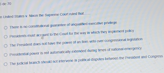 de 70
n United States v. Nixon the Supreme Court ruled that....
There is no constitutional guarantee of unqualified executive privilege
Presidents must account to the Court for the way in which they implement policy
The President does not have the power of an item veto over congressional legislation
Presidential power is not automatically extended during times of national emergency
The judicial branch should not intervene in political disputes between the President and Congress