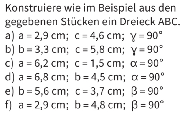 Konstruiere wie im Beispiel aus den 
gegebenen Stücken ein Dreieck ABC. 
a) a=2,9cm; c=4,6cm; y=90°
b) b=3,3cm; c=5,8cm; 8=90°
c) a=6,2cm; c=1,5cm; alpha =90°
d) a=6,8cm; b=4,5cm; alpha =90°
e) b=5,6cm; c=3,7cm; beta =90°
f) a=2,9cm; b=4,8cm; beta =90°