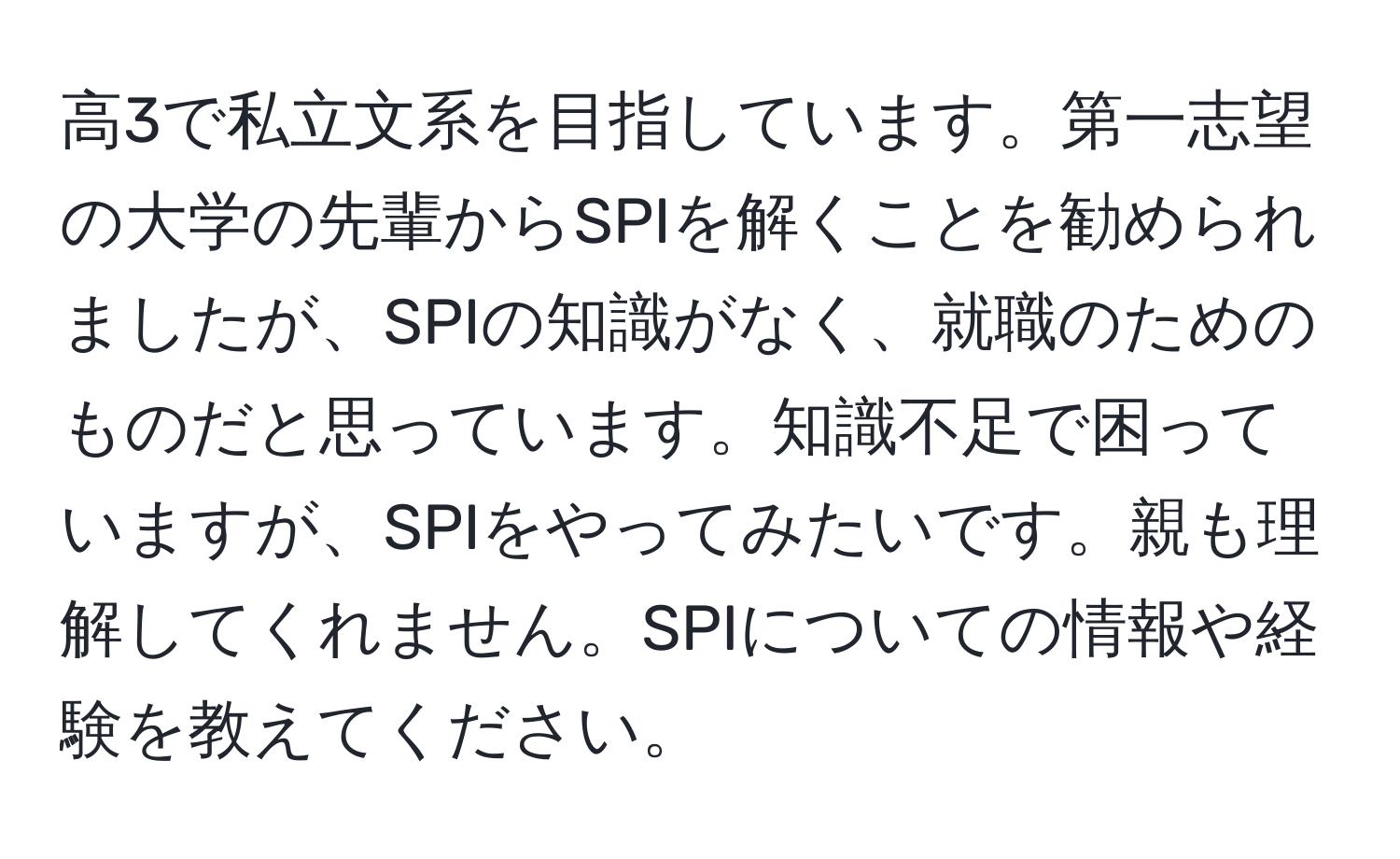 高3で私立文系を目指しています。第一志望の大学の先輩からSPIを解くことを勧められましたが、SPIの知識がなく、就職のためのものだと思っています。知識不足で困っていますが、SPIをやってみたいです。親も理解してくれません。SPIについての情報や経験を教えてください。