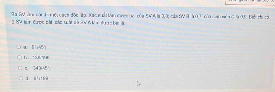 Ba SV làm bài thi một cách độc lập. Xác suất làm được bài của SV A là 0,8; của SV B là 0,7; của sinh viên C là 0, 9. Biết chỉ có
2 SV làm được bài, xác suất đễ SV A làm được bài là:
a. 91/451
b. 136/199
c. 343/451
d. 91/199