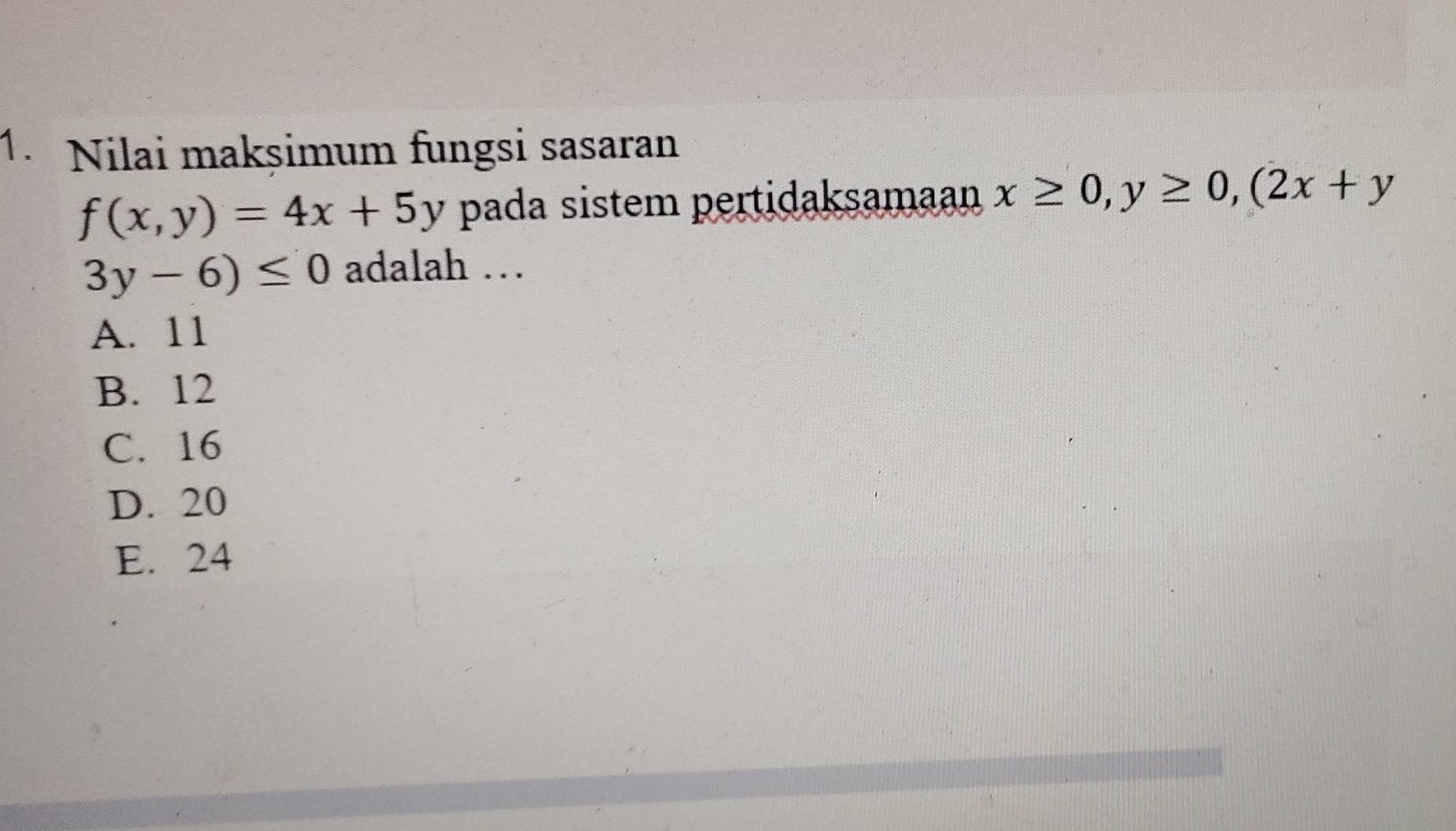 Nilai makșimum fungsi sasaran
f(x,y)=4x+5y pada sistem pertidaksamaan x≥ 0, y≥ 0, (2x+y
3y-6)≤ 0 adalah …
A. 11
B. 12
C. 16
D. 20
E. 24