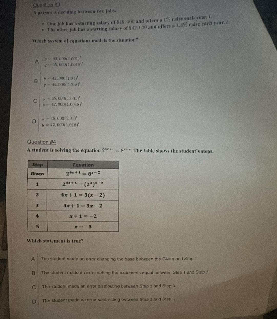 Ouastion (13
A person is deciding between two jobs.
One job has a starting salary of $45, 000 and offers a 1% raise each year, f
The other joh has a starting salary of $42.000 and offers a 1.8% raise each year,£
Which system of equations models the situation?
A y=42,000(1.001)^t
y=15,000(1,0018)'
B y=42.000(1.01)^t
y=45,000(1.018)^1
C y=45,000(1.001)^x
y=42,000(1.0018)^t
D y=45,000(1.01)'
y=42,000(1.018)^t
Question #4
A student is solving the equation 2^(4x+1)=8^(x-2). The table shows the student's steps.
Which statement is true?
A  The student made an error changing the base between the Given and Step 1
B The student made an error setting the exponents equal between Step 1 and Step 2
C The student made an error distributing between Step 2 and Step 3
D The student made an error subtracting between Step 3 and Stsp 1