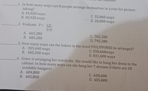 1 . In how many ways can 8 people arrange themselves in a row for picture
taking?
A. 44,020 ways C. 32,060 ways
B. 40,320 ways D. 26,000 ways
_2. Evaluate P= 12!/5!3! 
A. 665,280 C. 765,280
B. 685,280 D. 795,280
_3. How many ways can the letters in the word PHILIPPINES be arranged?
A. 335,440 ways C. 550,660ways
B. 405,500 ways D. 831,600 ways
_4. Grace is arranging her wardrobe. She would like to hang her dress in the
cabinet. In how many ways can she hang her 7 dresses if there are 10
available hangers?
A. 604,800 C. 650,600
B. 605,800 D. 655,800