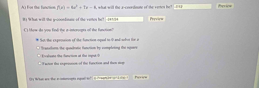 For the function f(x)=6x^2+7x-8 , what will the x-coordinate of the vertex be? -7/12 Preview
B) What will the y-coordinate of the vertex be? |-241/24 Preview
C) How do you find the x-intercepts of the function?
Set the expression of the function equal to 0 and solve for x
Transform the quadratic function by completing the square
Evaluate the function at the input 0
Factor the expression of the function and then stop
D) What are the z -intercepts equal to? ((-7+sqrt(241))/12,0)((-7 Preview