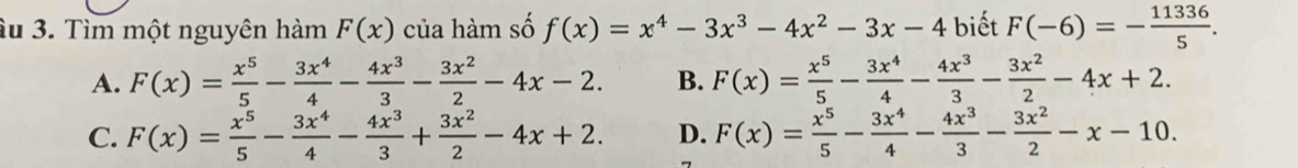 âu 3. Tìm một nguyên hàm F(x) của hàm số f(x)=x^4-3x^3-4x^2-3x-4 biết F(-6)=- 11336/5 .
A. F(x)= x^5/5 - 3x^4/4 - 4x^3/3 - 3x^2/2 -4x-2. B. F(x)= x^5/5 - 3x^4/4 - 4x^3/3 - 3x^2/2 -4x+2.
C. F(x)= x^5/5 - 3x^4/4 - 4x^3/3 + 3x^2/2 -4x+2. D. F(x)= x^5/5 - 3x^4/4 - 4x^3/3 - 3x^2/2 -x-10.