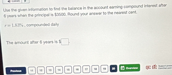 Listen 
Use the given information to find the balance in the account earning compound interest after
6 years when the principal is $3500. Round your answer to the nearest cent.
r=1.83% , compounded daily 
The amount after 6 years is $
Previous 11 12 13 14 15 16 17 18 19 20 Overview CaleChat and Support pows