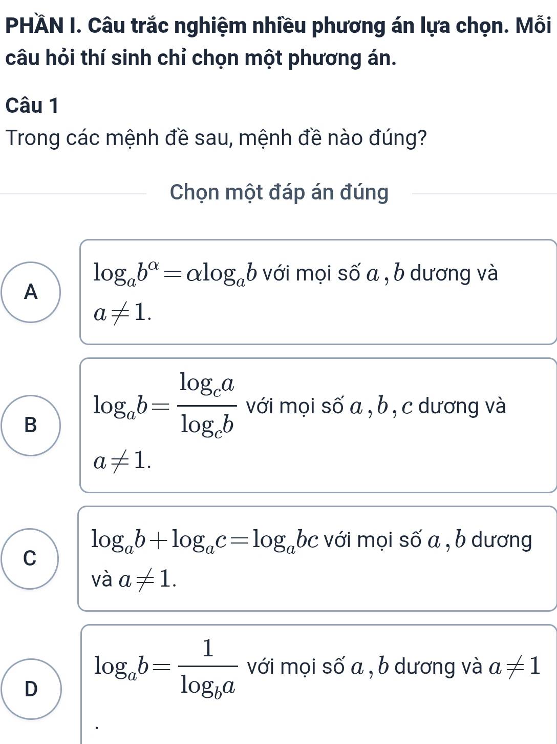 PHÄN I. Câu trắc nghiệm nhiều phương án lựa chọn. Mỗi
câu hỏi thí sinh chỉ chọn một phương án.
Câu 1
Trong các mệnh đề sau, mệnh đề nào đúng?
Chọn một đáp án đúng
log _ab^(alpha)=alpha log _ab với mọi số a , b dương và
A
a!= 1.
B log _ab=frac log _calog _cb với mọi số a , b , c dương và
a!= 1.
log _ab+log _ac=log _abc với mọi số a , b dương
C
và a!= 1.
D log _ab=frac 1log _ba với mọi số a , b dương và a!= 1