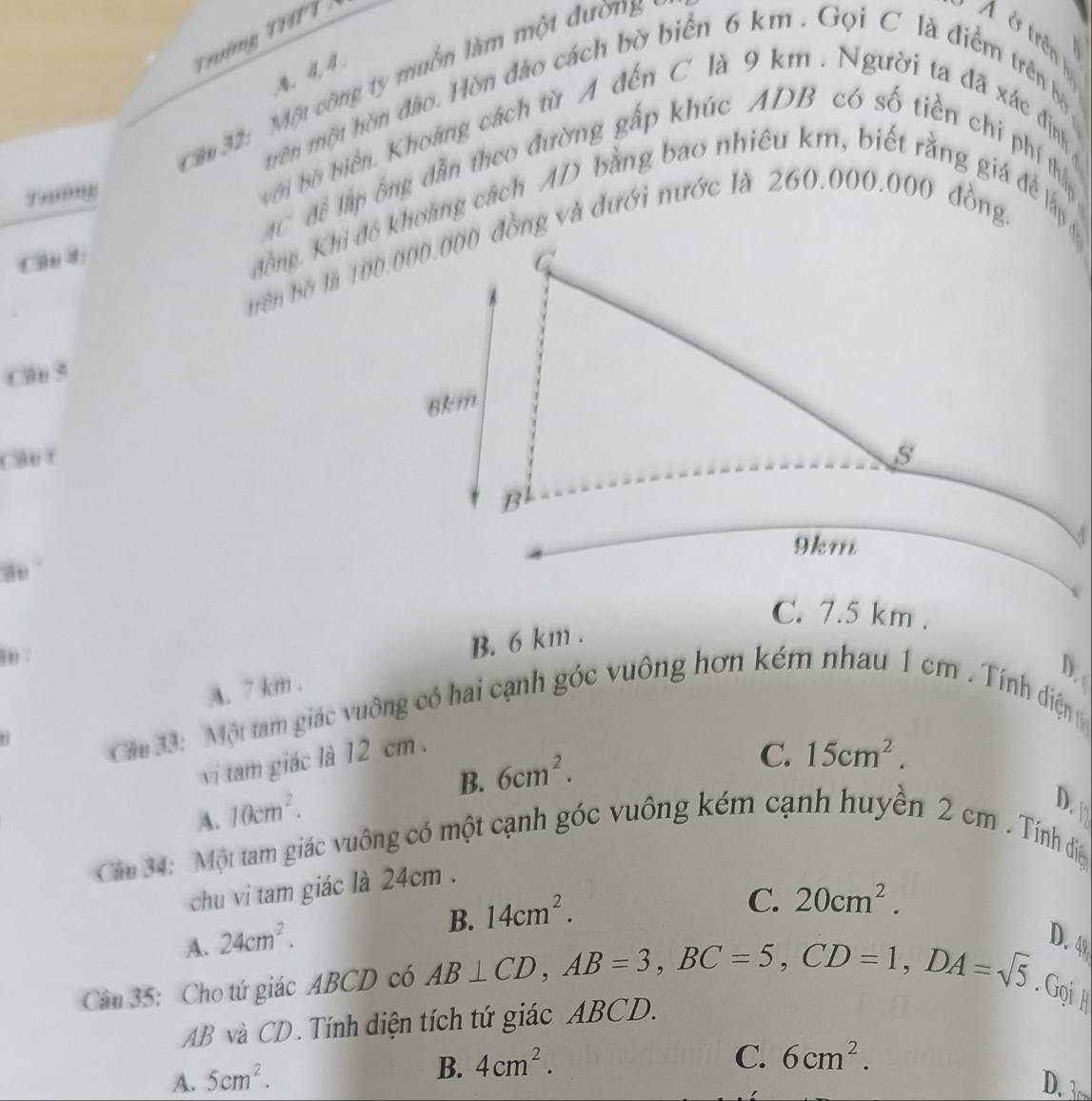 Tường T 
. 4, 4.
Sầu 32: Một công ty muồn làm một đường
A & trên 
trên một hòn đảo. Hòn đảo cách bờ biển 6 km. Gọi C là điểm trên bộ
bời bờ biển. Khoảng cách từ A đến C là 9 km. Người ta đã xác định
AC để lập ông dẫn theo đường gấp khúc ADB có số tiền chi phí thấy
Trường
C d đồng. Khi đô khoang cách AD bằng bao nhiêu km, biết rằng giá để lấp
Cl 5
Cân f
C. 7.5 km.
B. 6 km.
A. 7 km.
D.
Căm 33: Một tam giác vuông có hai cạnh góc vuông hơn kém nhau 1 cm. Tính diện 
vi tam giác là 12 cm.
B. 6cm^2.
C. 15cm^2.
A. 10cm^2.
D.
Căn 34: Một tam giác vuông có một cạnh góc vuông kém cạnh huyền 2 cm. Tính điệ
chu vi tam giác là 24cm.
B. 14cm^2.
C. 20cm^2.
A. 24cm^2. D. 4
Câu 35: Cho tứ giác ABCD có AB⊥ CD, AB=3, BC=5, CD=1, DA=sqrt(5). Gọih
AB và CD. Tính diện tích tứ giác ABCD.
B. 4cm^2.
C. 6cm^2.
A. 5cm^2. D.