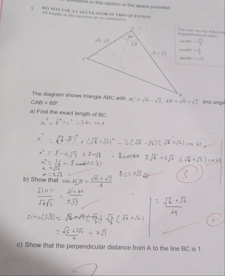 questions in this section in the space provided.
7、 DO NOT USE A CALCULATOR IN THIS QUESTION.
All lengths in this question are in centimetres
You may use the follown
trigonometrical ratios
sin 60°= sqrt(3)/2 
cos 60°= 1/2 
tan 60°=sqrt(3)
AC=sqrt(6)-sqrt(2),AB=sqrt(6)+sqrt(2)
CAB=60°. and angle
a) Find the exact length of BC.
b) Show that sin A_ CB= (sqrt(6)+sqrt(2))/4 .
c) Show that the perpendicular distance from A to the line BC is 1.