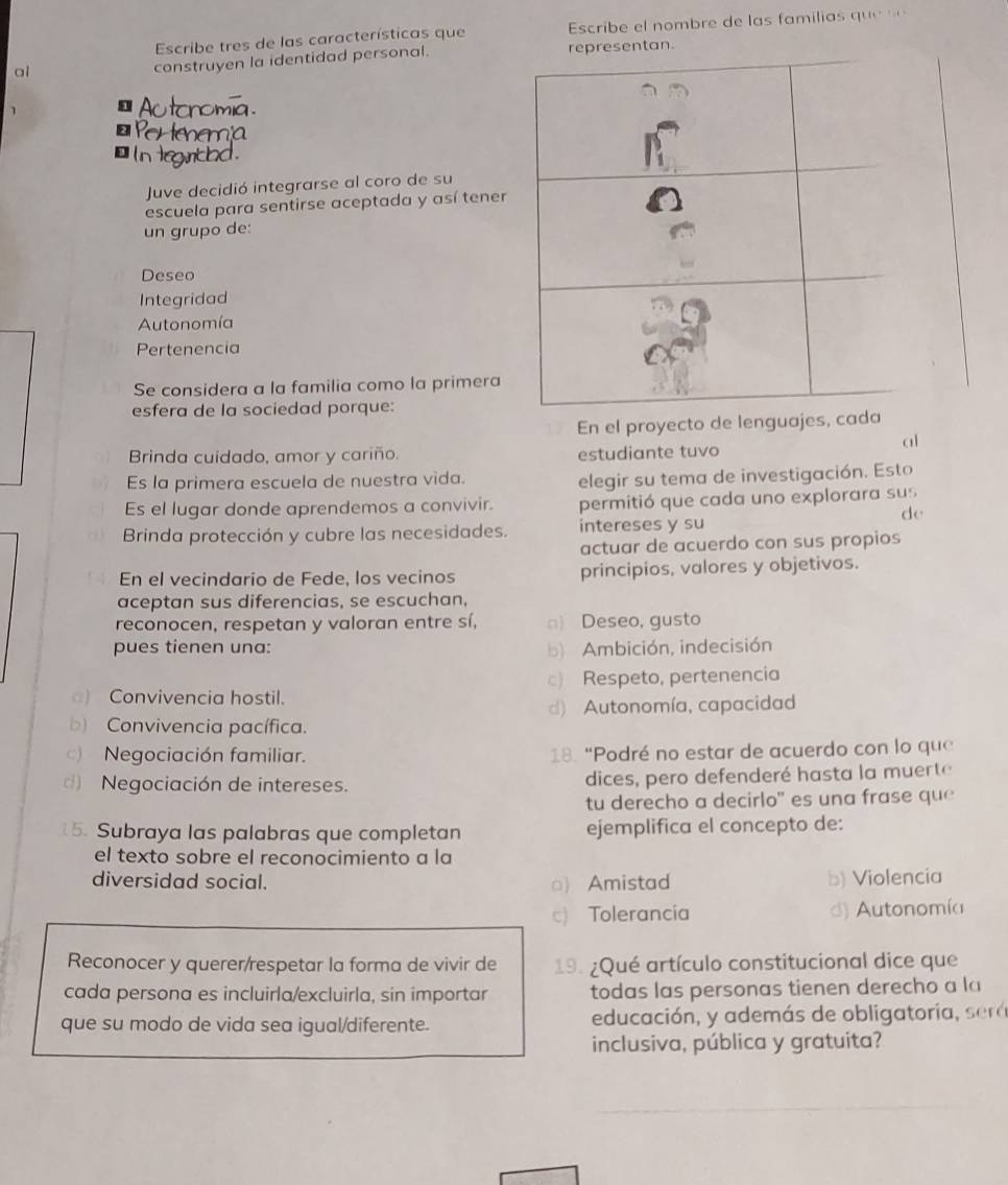 Escribe tres de las características que  Escribe el nombre de las familias que 
a1 
construyen la identidad personal.
Autonomia.
Pertenemia
` in legntod .
Juve decidió integrarse al coro de su
escuela para sentirse aceptada y así tene
un grupo de:
Deseo
Integridad
Autonomía
Pertenencia
Se considera a la familia como la primera
esfera de la sociedad porque:
En el proyecto de lenguajes, c
Brinda cuidado, amor y cariño. estudiante tuvo
al
Es la primera escuela de nuestra vida.
elegir su tema de investigación. Esto
Es el lugar donde aprendemos a convivir. permitió que cada uno explorara sus
de
Brinda protección y cubre las necesidades. intereses y su
actuar de acuerdo con sus propios
En el vecindario de Fede, los vecinos principios, valores y objetivos.
aceptan sus diferencias, se escuchan,
reconocen, respetan y valoran entre sí, □) Deseo, gusto
pues tienen una: b) Ambición, indecisión
c) Respeto, pertenencia
) Convivencia hostil.
d) Autonomía, capacidad
b) Convivencia pacífica.
c) Negociación familiar. 18. “Podré no estar de acuerdo con lo que
Negociación de intereses. dices, pero defenderé hasta la muerte
tu derecho a decirlo" es una frase que
15. Subraya las palabras que completan ejemplifica el concepto de:
el texto sobre el reconocimiento a la
diversidad social. □) Amistad b) Violencia
c) Tolerancia d) Autonomía
Reconocer y querer/respetar la forma de vivir de 19. ¿Qué artículo constitucional dice que
cada persona es incluirla/excluirla, sin importar todas las personas tienen derecho a la
que su modo de vida sea igual/diferente. educación, y además de obligatoria, era
inclusiva, pública y gratuita?