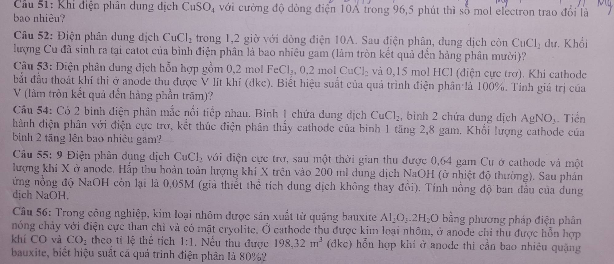 Cầu 51: Khi điện phân dung dịch CuSO_4 với cường độ dòng điện 10A trong 96,5 phút thì số mol electron trao đổi là
bao nhiêu?
Câu 52: Điện phân dung dịch CuCl_2 trong 1,2 giờ với dòng điện 10A. Sau điện phân, dung dịch còn CuCl_2 dư. Khối
lượng Cu đã sinh ra tại catot của bình điện phân là bao nhiêu gam (làm tròn kết quả đến hàng phân mười)?
Câu 53: Điện phân dung dịch hỗn hợp gồm 0,2 mol FeCl_3,0,2molCuCl_2 và 0,15 mol HCl (điện cực trơ). Khi cathode
bắt đầu thoát khí thì ở anode thu được V lít khí (đkc). Biết hiệu suất của quá trình điện phân là 100%. Tính giá trị của
V (làm tròn kết quả đến hàng phần trăm)?
Câu 54: Có 2 bình điện phân mắc nối tiếp nhau. Bình 1 chứa dung dịch CuCl_2 , bình 2 chứa dung dịch AgNO_3. Tiến
hành điện phân với điện cực trơ, kết thúc điện phân thấy cathode của bình 1 tăng 2,8 gam. Khối lượng cathode của
bình 2 tăng lên bao nhiêu gam?
Câu 55: 9 Điện phân dụng dịch CuCl_2 với điện cực trơ, sau một thời gian thu được 0,64 gam Cu ở cathode và một
lượng khí X ở anode. Hấp thu hoàn toàn lượng khí X trên vào 200 ml dung dịch NaOH (ở nhiệt độ thường). Sau phản
ứng nồng độ NaOH còn lại là 0,05M (giả thiết thể tích dung dịch không thay đổi). Tính nồng độ ban đầu của dung
dịch NaOH.
Câu 56: Trong công nghiệp, kim loại nhôm được sản xuất từ quặng bauxite Al_2O_3.2H_2O bằng phương pháp điện phân
hóng chảy với điện cực than chì và có mặt cryolite. Ở cathode thu được kim loại nhôm, ở anode chi thu được hỗn hợp
khí CO và CO_2 theo ti lệ thể tích 1:1.  Nếu thu được 198,32m^3 (đkc) hỗn hợp khí ở anode thì cần bao nhiêu quặng
bauxite, biết hiệu suất cả quá trình điện phân là 80%?