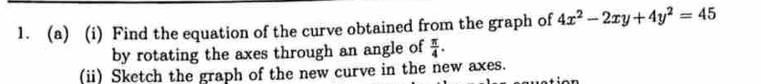 Find the equation of the curve obtained from the graph of 4x^2-2xy+4y^2=45
by rotating the axes through an angle of  π /4 . 
(ii) Sketch the graph of the new curve in the new axes.