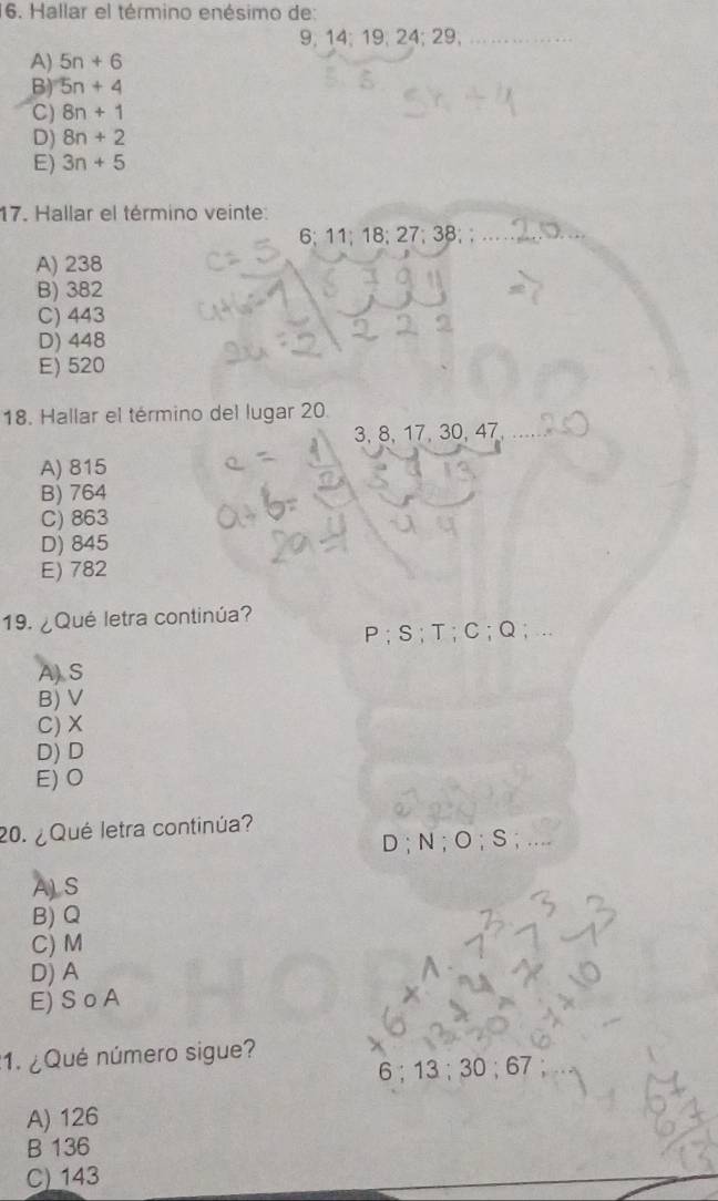 Hallar el término enésimo de:
9; 14; 19; 24; 29;
A) 5n+6
B) 5n+4
C) 8n+1
D) 8n+2
E) 3n+5
17. Hallar el término veinte:
6; 11; 18; 27· 38
A) 238
B) 382
C) 443
D) 448
E) 520
18. Hallar el término del lugar 20.
3, 8, 17, 30, 47
A) 815
B) 764
C) 863
D) 845
E) 782
19. ¿Qué letra continúa?
P; S; T; C; Q
A S
B) V
C) X
D) D
E) O
20. ¿ Qué letra continúa?
D ; N; O; S; ....
ALS
B) Q
C) M
D) A
E) S o A
:1. ¿Qué número sigue?
6; 13; 30; 67
A) 126
B 136
C) 143