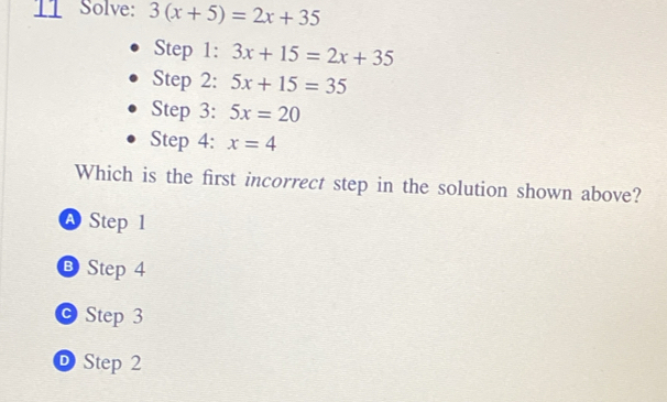 Solve: 3(x+5)=2x+35
Step 1: 3x+15=2x+35
Step 2: 5x+15=35
Step 3: 5x=20
Step 4: x=4
Which is the first incorrect step in the solution shown above?
Step 1
B Step 4
Step 3
D Step 2