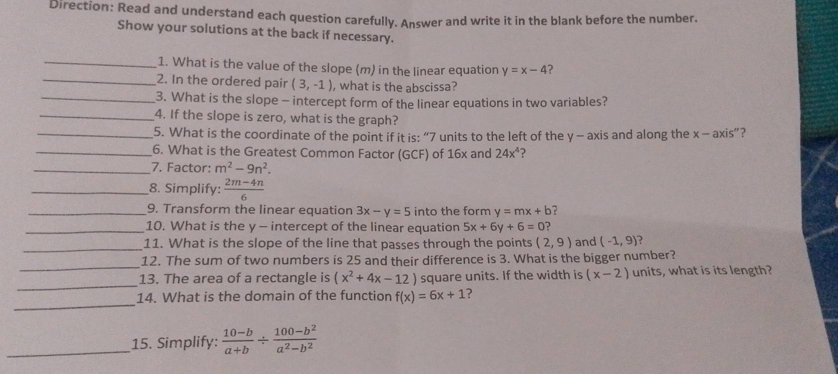 Direction: Read and understand each question carefully. Answer and write it in the blank before the number. 
Show your solutions at the back if necessary. 
_1. What is the value of the slope (m) in the linear equation y=x-4 ? 
_2. In the ordered pair (3,-1) , what is the abscissa? 
_3. What is the slope - intercept form of the linear equations in two variables? 
_4. If the slope is zero, what is the graph? 
_5. What is the coordinate of the point if it is: “ 7 units to the left of the y - axis and along the x-axis'' '? 
_6. What is the Greatest Common Factor (GCF) of 16x and 24x^4 ? 
_7. Factor: m^2-9n^2. 
_8. Simplify:  (2m-4n)/6 
_9. Transform the linear equation 3x-y=5 into the form y=mx+b ? 
_10. What is the y - intercept of the linear equation 5x+6y+6=0 ? 
_ 
11. What is the slope of the line that passes through the points (2,9) and (-1,9) ? 
_ 
12. The sum of two numbers is 25 and their difference is 3. What is the bigger number? 
_ 
13. The area of a rectangle is (x^2+4x-12) square units. If the width is (x-2) units, what is its length? 
_ 
14. What is the domain of the function f(x)=6x+1 ? 
_15. Simplify:  (10-b)/a+b /  (100-b^2)/a^2-b^2 