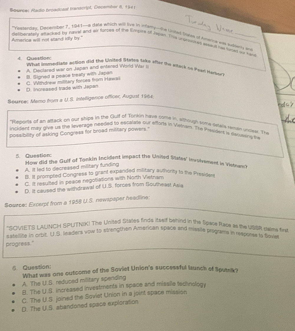 Source: Radio broadcast transcript, December 8, 1941
"Yesterday, December 7, 1941—a date which will live in infamy—the United States of America was suddently and
America will not stand idly by."
deliberately attacked by naval and air forces of the Empire of Japan. This unprovoked asssult has forced our hand
4. Question:
What immediate action did the United States take after the attack on Pearl Harbor?
A. Declared war on Japan and entered World War II
B. Signed a peace treaty with Japan
C. Withdrew military forces from Hawaii
D. Increased trade with Japan
Source: Memo from a U.S. intelligence officer, August 1984:
"Reports of an attack on our ships in the Gulf of Tonkin have come in, although some details remain unclear. The
incident may give us the leverage needed to escalate our efforts in Vietnam. The President is discussing the
possibility of asking Congress for broad military powers."
5. Question:
How did the Gulf of Tonkin Incident impact the United States' involvement in Vietnam?
A. It led to decreased military funding
B. It prompted Congress to grant expanded military authority to the President
C. It resulted in peace negotiations with North Vietnam
D. It caused the withdrawal of U.S. forces from Southeast Asia
Source: Excerpt from a 1958 U.S. newspaper headline:
'SOVIETS LAUNCH SPUTNIK! The United States finds itself behind in the Space Race as the USSR claims first
satellite in orbit. U.S. leaders vow to strengthen American space and missile programs in response to Soviet
progress."
6. Question:
What was one outcome of the Soviet Union's successful launch of Sputnik?
A. The U.S. reduced military spending
B. The U.S. increased investments in space and missile technology
C. The U.S. joined the Soviet Union in a joint space mission
D. The U.S. abandoned space exploration