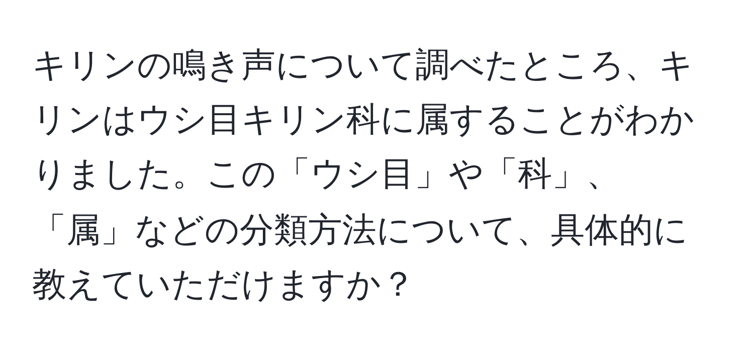 キリンの鳴き声について調べたところ、キリンはウシ目キリン科に属することがわかりました。この「ウシ目」や「科」、「属」などの分類方法について、具体的に教えていただけますか？