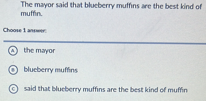 The mayor said that blueberry muffins are the best kind of
muffin.
Choose 1 answer:
A) the mayor
B blueberry muffins
c said that blueberry muffins are the best kind of muffin