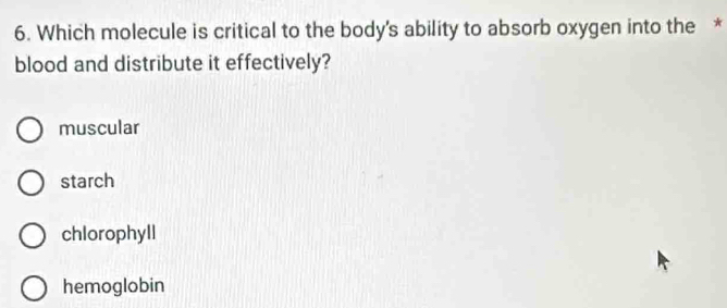 Which molecule is critical to the body's ability to absorb oxygen into the *
blood and distribute it effectively?
muscular
starch
chlorophyll
hemoglobin