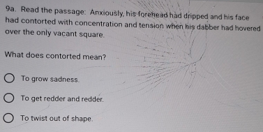 Read the passage: Anxiously, his forehead had dripped and his face
had contorted with concentration and tension when his dabber had hovered
over the only vacant square.
What does contorted mean?
To grow sadness.
To get redder and redder.
To twist out of shape.