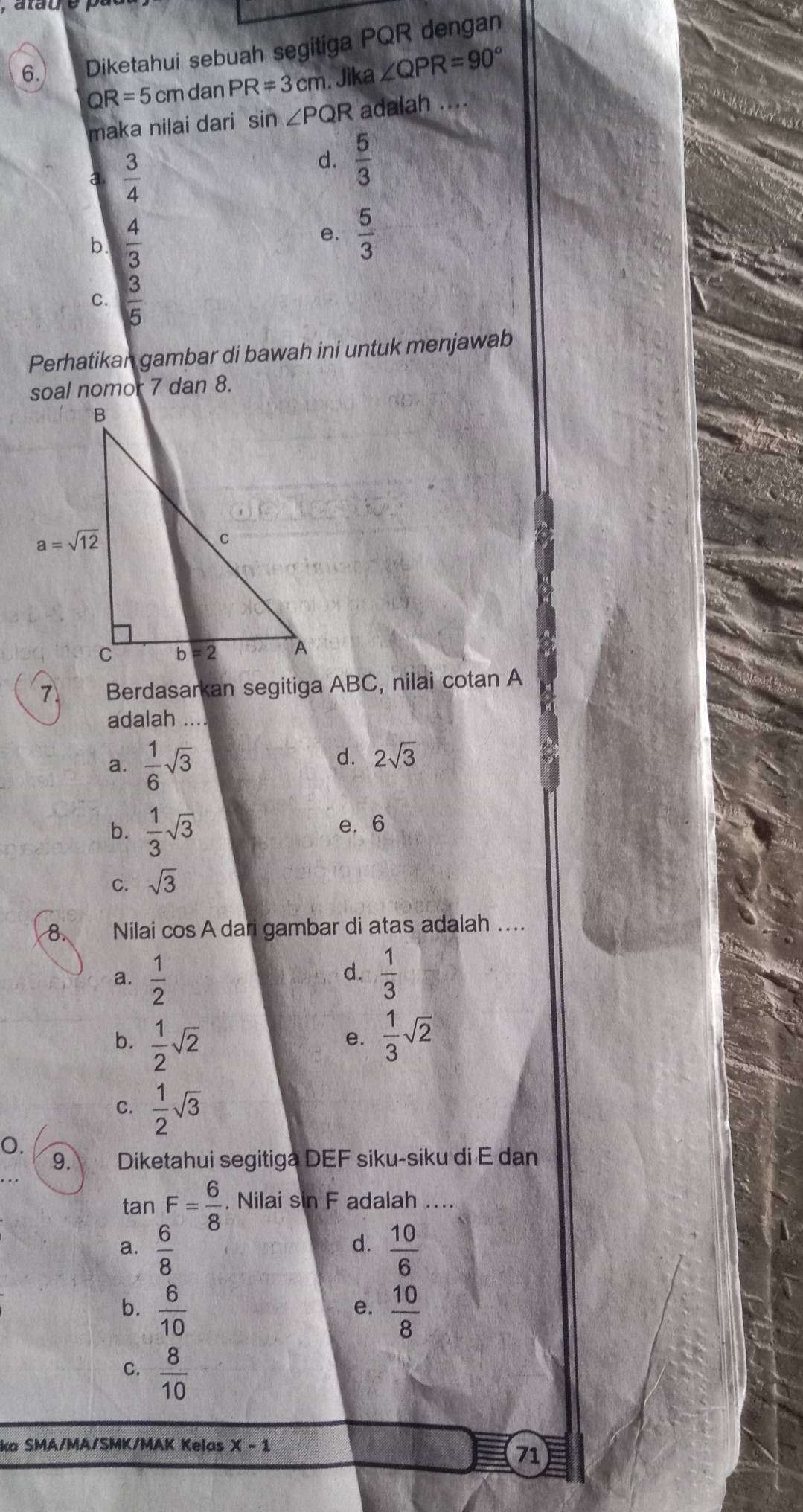 ataue
6. Diketahui sebuah segitiga PQR dengan
QR=5c m dan PR=3cm. Jika ∠ QPR=90°
maka nilai dari sin ∠ PQR adalah ....
a  3/4 
d.  5/3 
b.  4/3 
e.  5/3 
C.  3/5 
Perhatikan gambar di bawah ini untuk menjawab
soal nomor 7 dan 8.
7. Berdasarkan segitiga ABC, nilai cotan A
adalah ….
a.  1/6 sqrt(3)
d. 2sqrt(3)
b.  1/3 sqrt(3) e. 6
C. sqrt(3)
8 Nilai cos A dari gambar di atas adalah ....
d.
a.  1/2   1/3 
b.  1/2 sqrt(2)
e.  1/3 sqrt(2)
C.  1/2 sqrt(3)
O.
9. Diketahui segitiga DEF siku-siku di E dan
tan F= 6/8 . Nilai sin F adalah ....
d.
a.  6/8   10/6 
b.  6/10   10/8 
e.
C.  8/10 
ka SMA/MA/SMK/MAK Kelas x-1
71