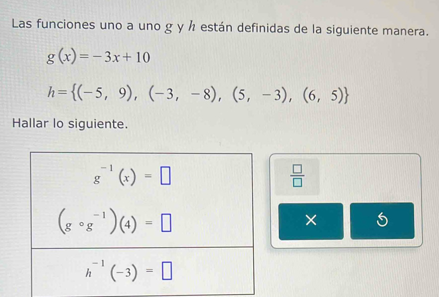 Las funciones uno a uno g y h están definidas de la siguiente manera.
g(x)=-3x+10
h= (-5,9),(-3,-8),(5,-3),(6,5)
Hallar lo siguiente.
 □ /□  
×