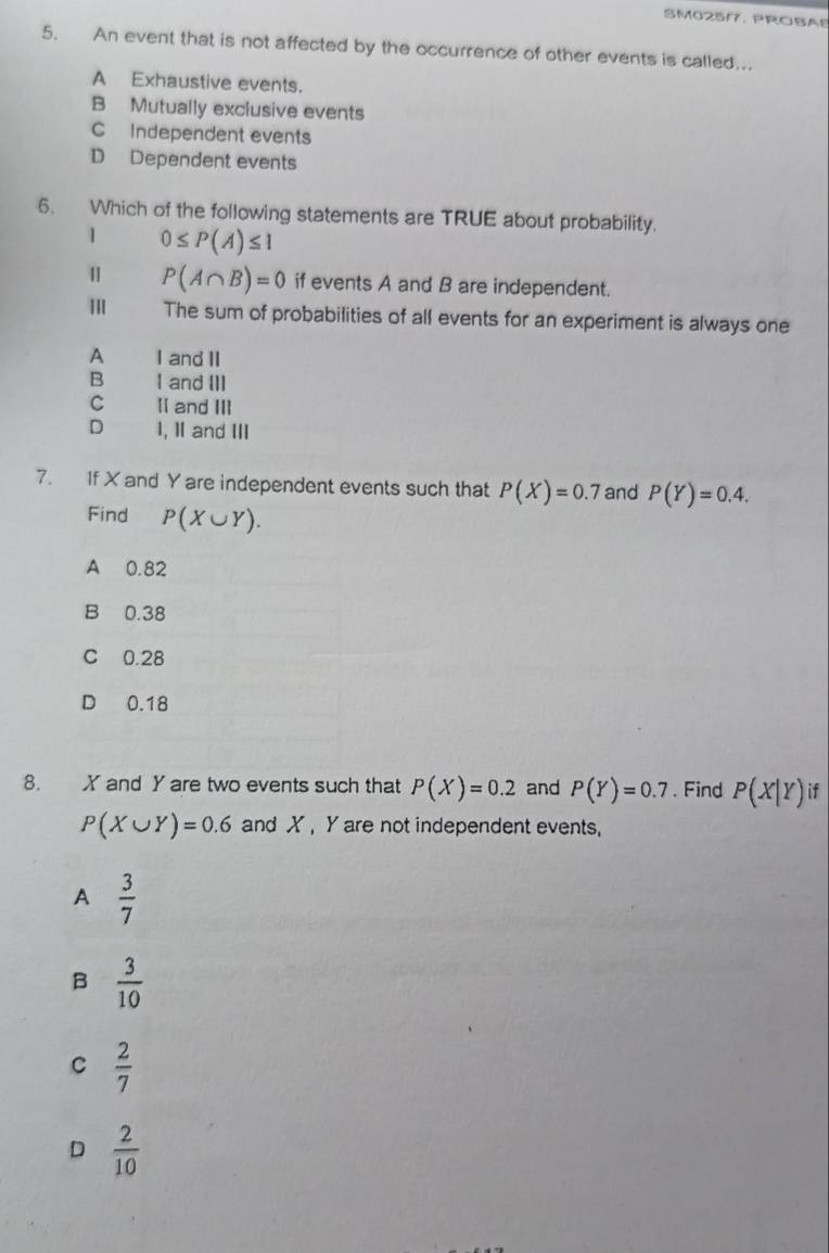 SM025/7. PROBAB
5. An event that is not affected by the occurrence of other events is called...
A Exhaustive events.
B Mutually exclusive events
C Independent events
D Dependent events
6. Which of the following statements are TRUE about probability.
1 0≤ P(A)≤ 1
P(A∩ B)=0 if events A and B are independent.
The sum of probabilities of all events for an experiment is always one
A I and II
B I and III
C II and ⅢI
D 1, Ⅱ and Ⅲ
7. If X and Y are independent events such that P(X)=0.7 and P(Y)=0.4. 
Find P(X∪ Y).
A 0.82
B 0.38
C 0.28
D 0.18
8. X and Y are two events such that P(X)=0.2 and P(Y)=0.7. Find P(X|Y) if
P(X∪ Y)=0.6 and X Y are not independent events,
A  3/7 
B  3/10 
C  2/7 
D  2/10 