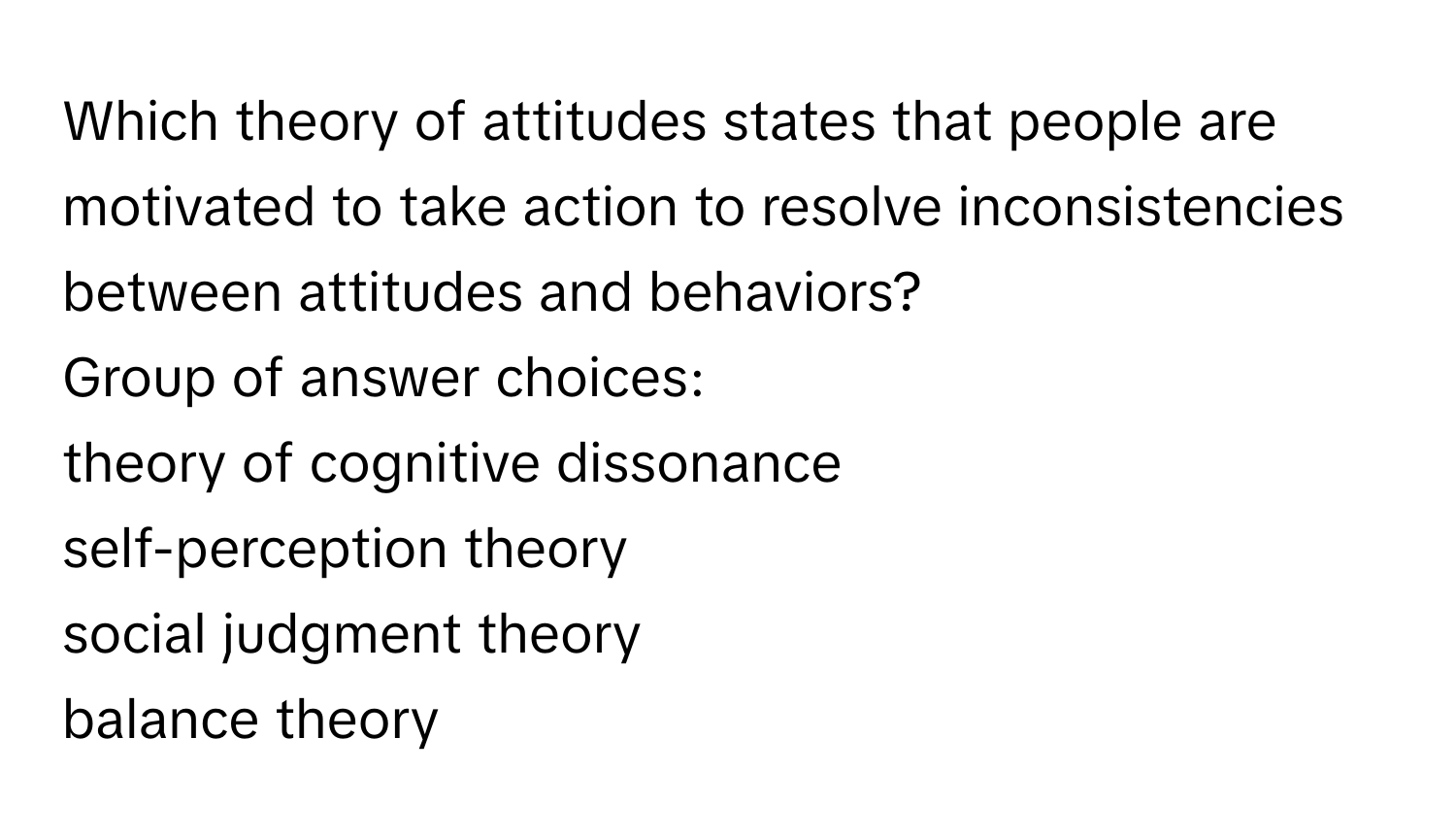 Which theory of attitudes states that people are motivated to take action to resolve inconsistencies between attitudes and behaviors? 
Group of answer choices:
theory of cognitive dissonance
self-perception theory
social judgment theory
balance theory