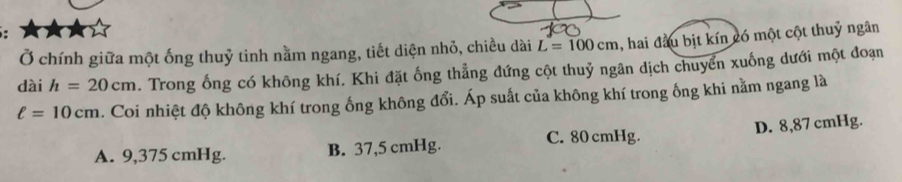 Ở chính giữa một ống thuỷ tinh nằm ngang, tiết diện nhỏ, chiều dài L=100cm 1, hai đầu bịt kín có một cột thuỷ ngân
dài h=20cm. Trong ống có không khí. Khi đặt ống thẳng đứng cột thuỷ ngân dịch chuyển xuống dưới một đoạn
ell =10cm. Coi nhiệt độ không khí trong ống không đổi. Áp suất của không khí trong ống khi nằm ngang là
C. 80 cmHg.
A. 9,375 cmHg. B. 37,5 cmHg. D. 8,87 cmHg.