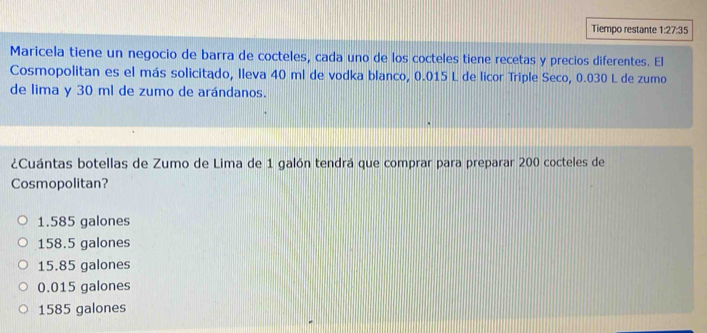 Tiempo restante 1:27:35
Maricela tiene un negocio de barra de cocteles, cada uno de los cocteles tiene recetas y precios diferentes. El
Cosmopolitan es el más solicitado, Ileva 40 ml de vodka blanco, 0.015 L de licor Triple Seco, 0.030 L de zumo
de lima y 30 ml de zumo de arándanos.
¿Cuántas botellas de Zumo de Lima de 1 galón tendrá que comprar para preparar 200 cocteles de
Cosmopolitan?
1.585 galones
158.5 galones
15.85 galones
0.015 galones
1585 galones