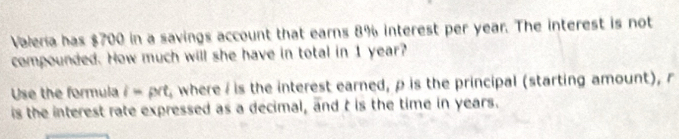 Valería has $700 in a savings account that earns 8% interest per year. The interest is not 
compounded. How much will she have in total in 1 year? 
Use the formula i= prt , where/ is the interest earned, ρ is the principal (starting amount), r
is the interest rate expressed as a decimal, and t is the time in years.