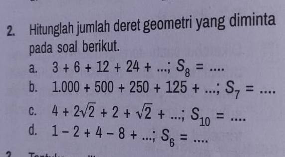 Hitunglah jumlah deret geometri yang diminta 
pada soal berikut. 
a. 3+6+12+24+...; S_8=... 
b. 1.000+500+250+125+...; S_7=... 
C. 4+2sqrt(2)+2+sqrt(2)+...; S_10=... _ 
d. 1-2+4-8+...; S_6=... _