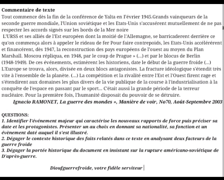 Commentaire de texte
Tout commence dès la fin de la conférence de Yalta en Février 1945.Grands vainqueurs de la
seconde guerre mondiale, l'Union soviétique et les États-Unis s'accusérent mutuellement de ne pas
respecter les accords signés sur les bords de la Mer noire
L'URSS et ses alliés de l'Est européen dont la moitié de l'Allemagne, se barricaderent derrière ce
qu'on commença alors à appeler le rideau de fer Pour faire contrepoids, les Etats-Unis accélérérent
et financérent, dès 1947, la reconstruction des pays européens de l'ouest au moyen du Plan
Marshall. Moscou répliqua, en 1948, par le coup de Prague » (...) et par le blocus de Berlin
(1948-1949). De ces événements, estimèrent les historiens, date le début de la guerre froide (...)
L'Europe se trouva, alors, divisée en deux blocs antagonistes. La fracture idéologique s'étendit très
vite à l'ensemble de la planète. (...) La compétition et la rivalité entre l'Est et l'Ouest firent rage et
s'étendirent aux domaines les plus divers de la vie publique de la course à l'industrialisation à la
conquête de l'espace en passant par le sport... C'était aussi la grande période de la terreur
nucléaire. Pour la première fois, l'humanité disposait du pouvoir de se détruire.
Ignacio RAMONET, La guerre des mondes », Manière de voir, No70, Août-Septembre 2003
QUESTIONS:
1. Identifier l'événement majeur qui caractérise les nouveaux rapports de force puis préciser sa
date et les protagonistes. Présenter un au choix en donnant sa nationalité, sa fonction et un
évènement daté auquel il s'est illustré.
2. Dégager le contexte historique des faits relatés dans ce texte en analysant deux facteurs de la
guerre froide
3. Dégager la portée historique du document en insistant sur la rupture américano-soviétique de
D'après-guerre.
Dioufguerrefroide, votre fidèle serviteur |