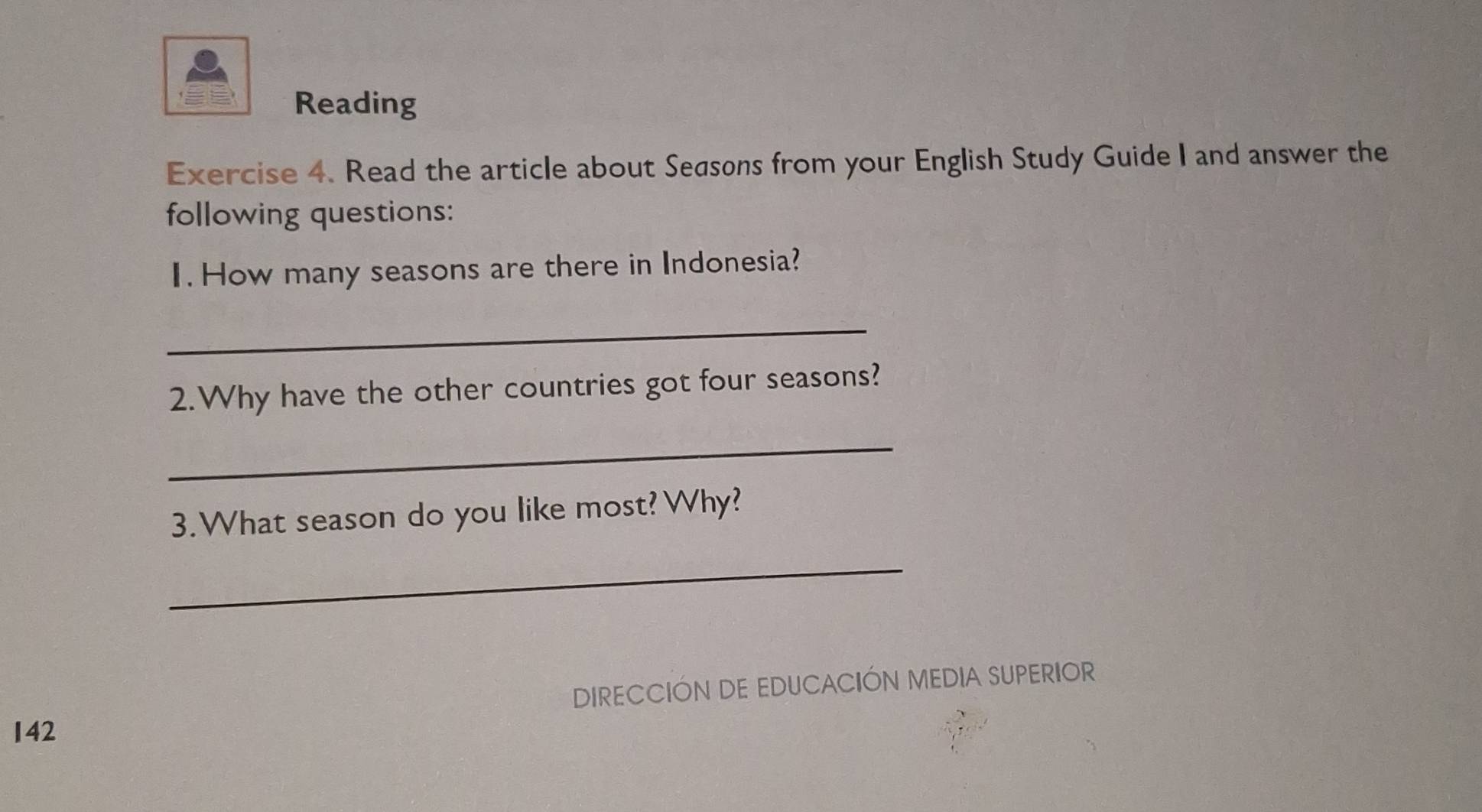 Reading 
Exercise 4. Read the article about Seasons from your English Study Guide I and answer the 
following questions: 
I. How many seasons are there in Indonesia? 
_ 
2.Why have the other countries got four seasons? 
_ 
3.What season do you like most?Why? 
_ 
DIRECCIÓN DE EDUCACIÓN MEDIA SUPERIOR 
142