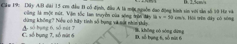 D. 2,5cm/s
Câu 19: Dây AB dài 15 cm đầu B cố định, đầu A là một nguồn dao động hình sin với tần số 10 Hz và
cũng là một nút. Vận tốc Ian truyền của sóng trên dây là v=50cm/s *s. Hỏi trên dây có sóng
dừng không? Nếu có hãy tính số bụng và nút nhìn thấy.
A. số bụng 6. số nút 7 B. không có sóng dừng
C. số bụng 7, số nút 6 D. số bụng 6, số nút 6